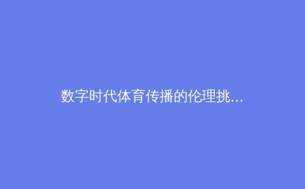 数字时代体育传播的伦理挑战与技术革新——从赛场到屏幕的范式转移 - 2